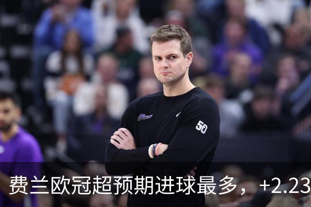 费兰欧冠超预期进球最多，+2.23居首